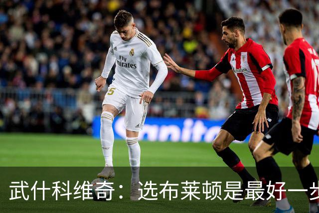 武什科维奇：选布莱顿是最好一步，这里擅长培养年轻球员