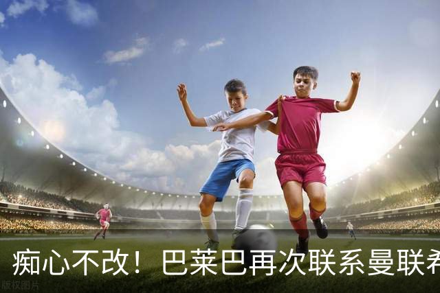 痴心不改！巴莱巴再次联系曼联希望加盟，拉爵团队仍梦想楚阿梅尼